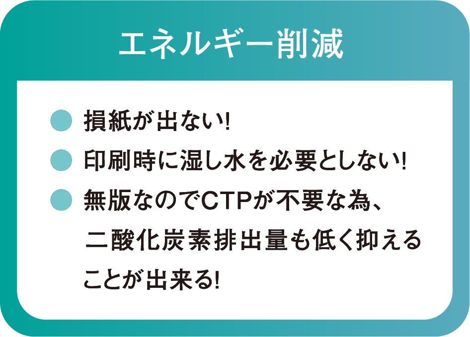 エネルギー削減
● 損紙が出ない!
● 印刷時に湿し水を必要としない!
● 無版なのでCTPが不要な為、二酸化炭素排出量も低く抑えることが出来る!